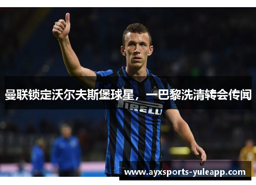 曼联锁定沃尔夫斯堡球星，一巴黎洗清转会传闻