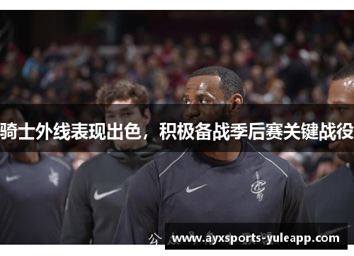 骑士外线表现出色，积极备战季后赛关键战役