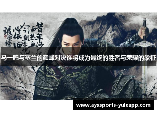 马一鸣与塞兰的巅峰对决谁将成为最终的胜者与荣耀的象征